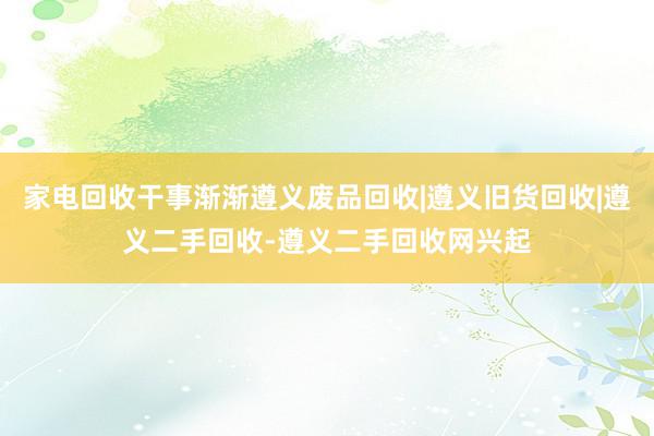 家电回收干事渐渐遵义废品回收|遵义旧货回收|遵义二手回收-遵义二手回收网兴起